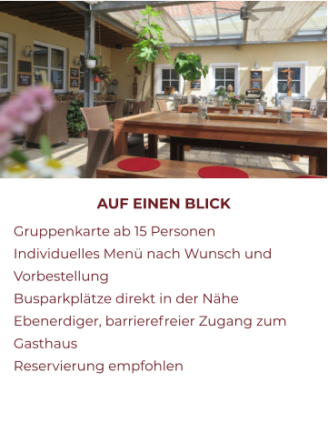 AUF EINEN BLICK 	Gruppenkarte ab 15 Personen 	Individuelles Menü nach Wunsch und Vorbestellung 	Busparkplätze direkt in der Nähe 	Ebenerdiger, barrierefreier Zugang zum Gasthaus 	Reservierung empfohlen