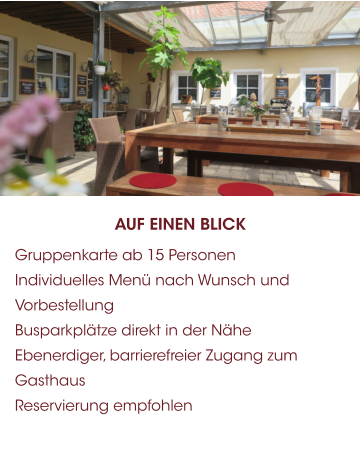AUF EINEN BLICK 	Gruppenkarte ab 15 Personen 	Individuelles Menü nach Wunsch und Vorbestellung 	Busparkplätze direkt in der Nähe 	Ebenerdiger, barrierefreier Zugang zum Gasthaus 	Reservierung empfohlen