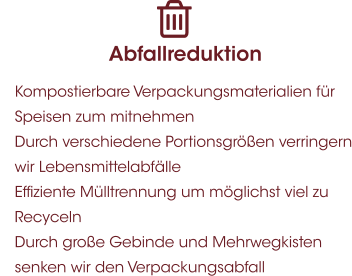 Abfallreduktion 	Kompostierbare Verpackungsmaterialien für Speisen zum mitnehmen 	Durch verschiedene Portionsgrößen verringern wir Lebensmittelabfälle 	Effiziente Mülltrennung um möglichst viel zu Recyceln  	Durch große Gebinde und Mehrwegkisten senken wir den Verpackungsabfall