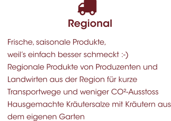 Regional 	Frische, saisonale Produkte, weil’s einfach besser schmeckt :-) 	Regionale Produkte von Produzenten und Landwirten aus der Region für kurze Transportwege und weniger CO²-Ausstoss 	Hausgemachte Kräutersalze mit Kräutern aus dem eigenen Garten
