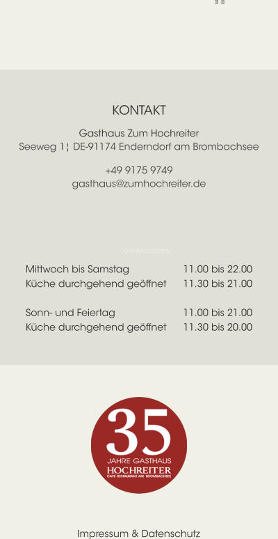    ÖFFNUNGSZEITEN Mittwoch bis Samstag			11.00 bis 22.00 Küche durchgehend geöffnet	11.30 bis 21.00  Sonn- und Feiertag			11.00 bis 21.00 Küche durchgehend geöffnet	11.30 bis 20.00 KONTAKT Gasthaus Zum HochreiterSeeweg 1¦ DE-91174 Enderndorf am Brombachsee +49 9175 9749gasthaus@zumhochreiter.de Impressum & Datenschutz