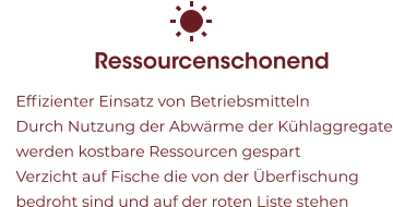 Ressourcenschonend 	Effizienter Einsatz von Betriebsmitteln 	Durch Nutzung der Abwärme der Kühlaggregate werden kostbare Ressourcen gespart 	Verzicht auf Fische die von der Überfischung bedroht sind und auf der roten Liste stehen