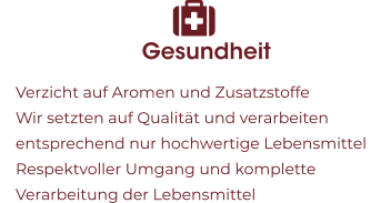 Gesundheit 	Verzicht auf Aromen und Zusatzstoffe 	Wir setzten auf Qualität und verarbeiten entsprechend nur hochwertige Lebensmittel  	Respektvoller Umgang und komplette Verarbeitung der Lebensmittel